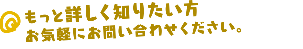 もっと詳しく知りたい方、お気軽にお問い合わせください。